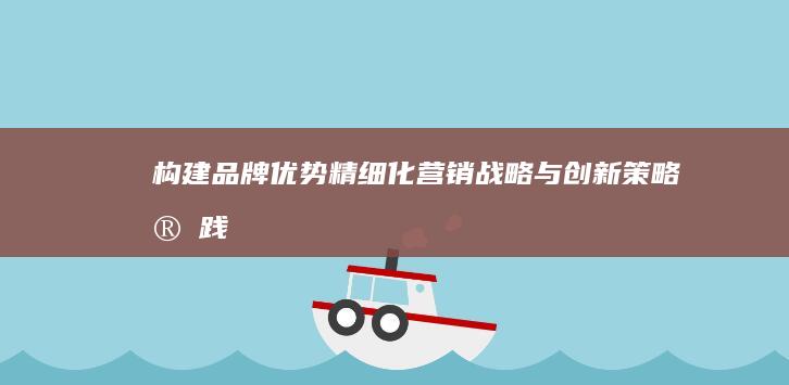 构建品牌优势：精细化营销战略与创新策略实践